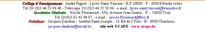 Zone de Texte: Collge dEnseignement - Andr Pignol - Lyce Saint-Vincent - B.P 20088 - F - 60304 Senlis cedex      Tl 33/ (0)3 44 53 96 40 - Tlcopie 33/ (0)3 44 53 58 96 - e.mail : lycee.saint.vincent@wanadoo.fr Secrtaire Gnrale -  Nicole Florimond - 856, Avenue Jean-Jaurs -  F -  54200 Toul  Tl 33/(0)3 83 43 44 07 - e.mail :  nicole.florimond@free.fr  Prsident -  Jacques Dandois -  Institut Saint-Joseph -  12 Bd de lYser - B - 6000 Charleroi -  jacques.dandois@tiscali.be         site web UCAPE : www.ucape.be