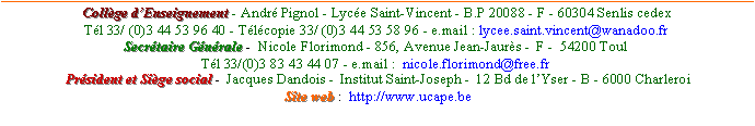 Zone de Texte: Collge dEnseignement - Andr Pignol - Lyce Saint-Vincent - B.P 20088 - F - 60304 Senlis cedex      Tl 33/ (0)3 44 53 96 40 - Tlcopie 33/ (0)3 44 53 58 96 - e.mail : lycee.saint.vincent@wanadoo.fr Secrtaire Gnrale -  Nicole Florimond - 856, Avenue Jean-Jaurs -  F -  54200 Toul  Tl 33/(0)3 83 43 44 07 - e.mail :  nicole.florimond@free.fr  Prsident et Sige social -  Jacques Dandois -  Institut Saint-Joseph -  12 Bd de lYser - B - 6000 Charleroi  Site web :  http://www.ucape.be